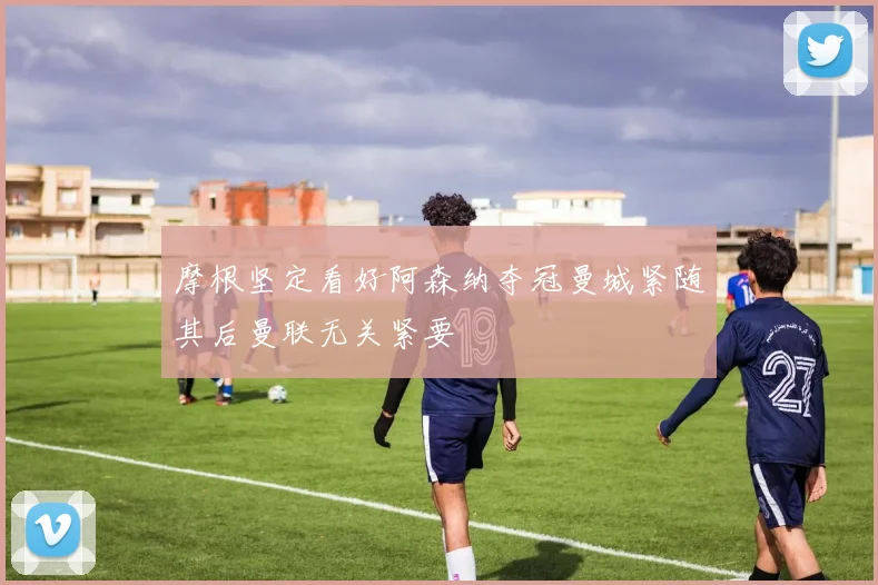 摩根坚定看好阿森纳夺冠曼城紧随其后曼联无关紧要