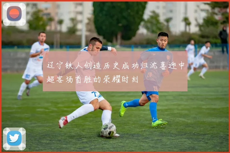 辽宁铁人创造历史成功归沈喜迎中超客场首胜的荣耀时刻