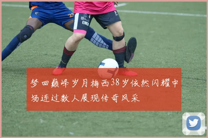 梦回巅峰岁月梅西38岁依然闪耀中场连过数人展现传奇风采