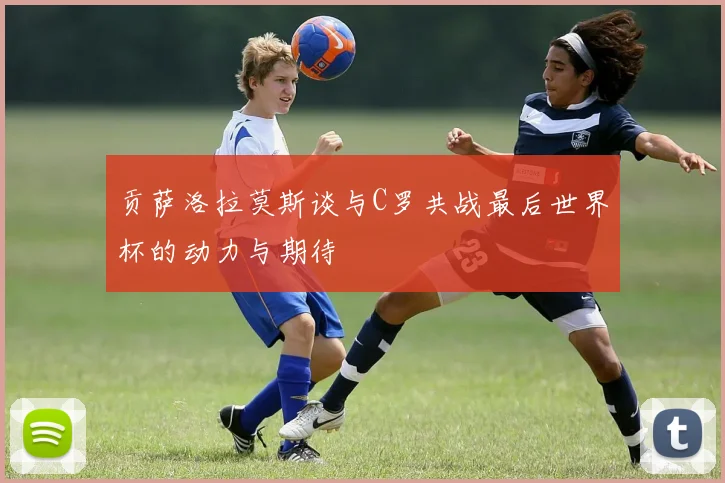 贡萨洛拉莫斯谈与C罗共战最后世界杯的动力与期待