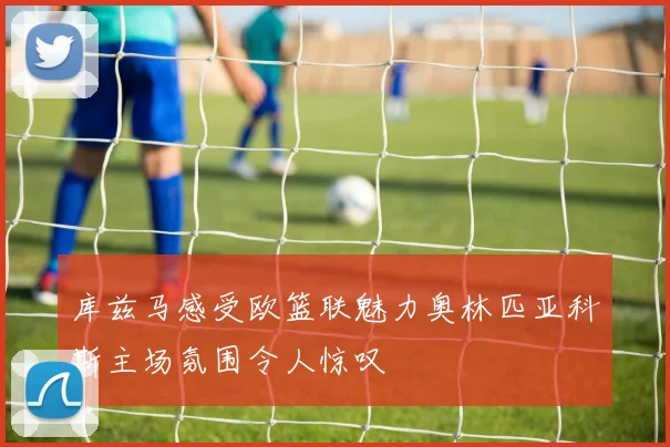 库兹马感受欧篮联魅力奥林匹亚科斯主场氛围令人惊叹