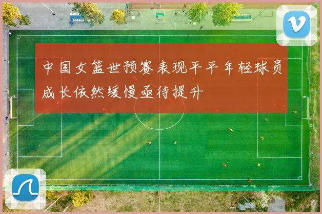 中国女篮世预赛表现平平年轻球员成长依然缓慢亟待提升