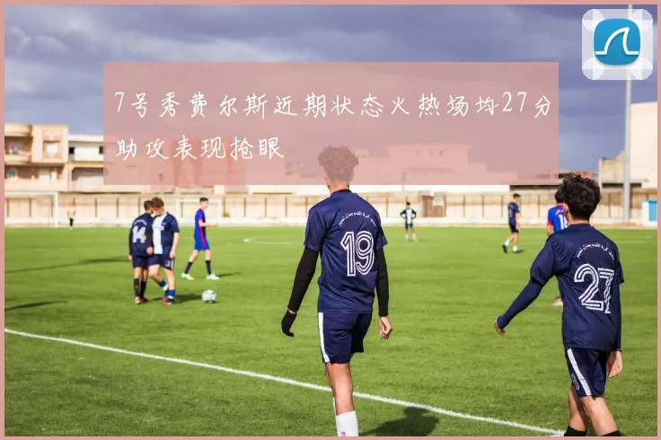 7号秀费尔斯近期状态火热场均27分助攻表现抢眼