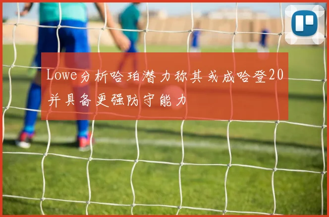 Lowe分析哈珀潜力称其或成哈登20并具备更强防守能力