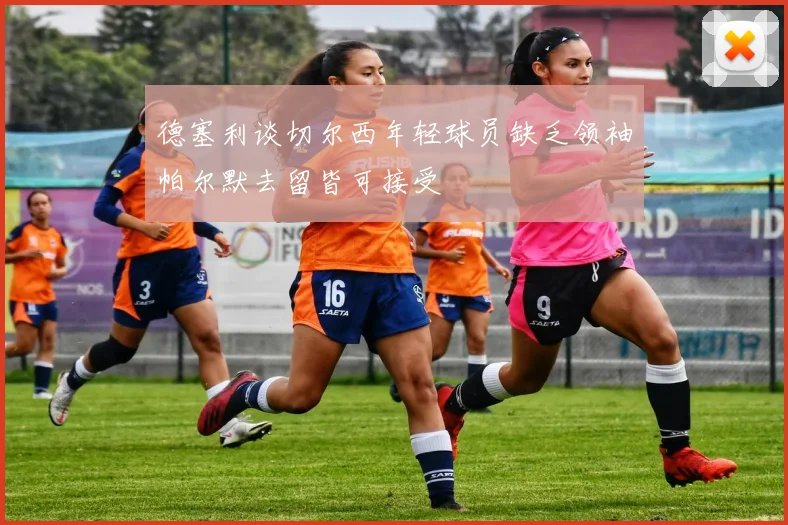 德塞利谈切尔西年轻球员缺乏领袖帕尔默去留皆可接受