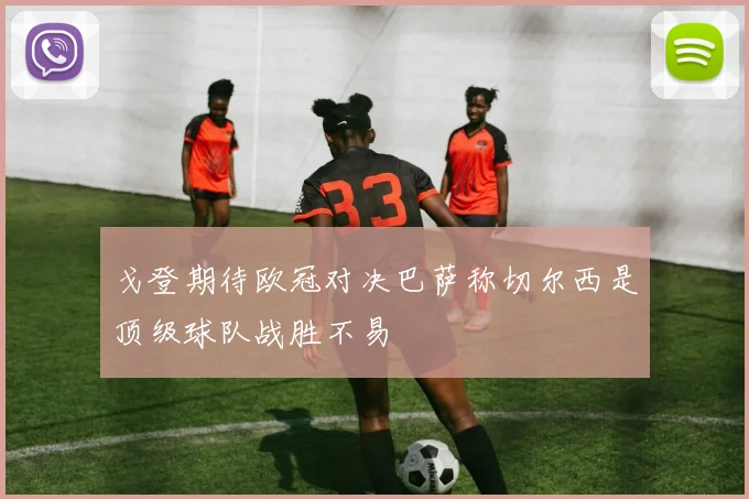 戈登期待欧冠对决巴萨称切尔西是顶级球队战胜不易