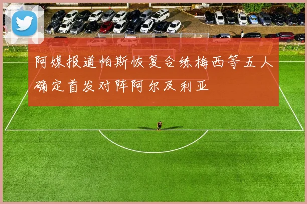 阿媒报道帕斯恢复合练梅西等五人确定首发对阵阿尔及利亚
