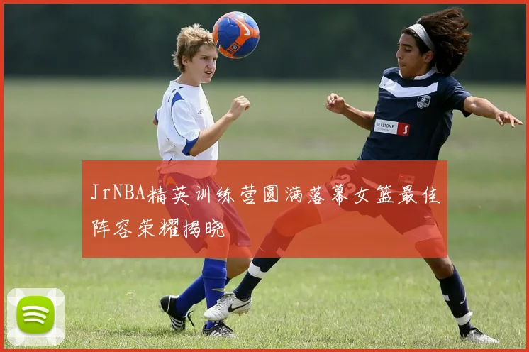 JrNBA精英训练营圆满落幕女篮最佳阵容荣耀揭晓