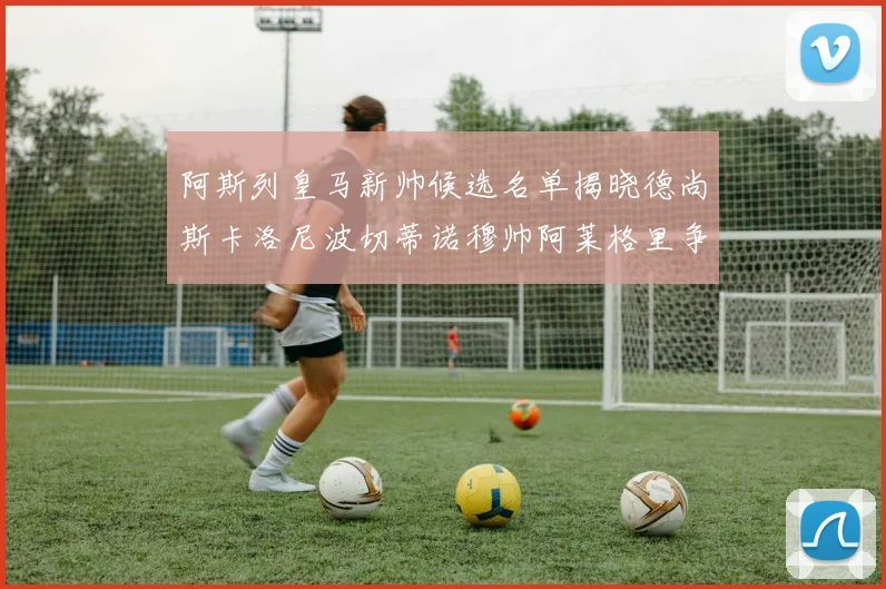 阿斯列皇马新帅候选名单揭晓德尚斯卡洛尼波切蒂诺穆帅阿莱格里争夺教鞭