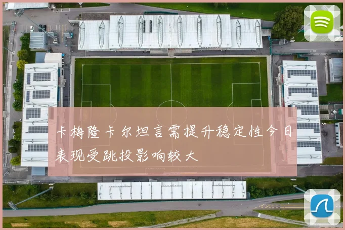 卡梅隆卡尔坦言需提升稳定性今日表现受跳投影响较大