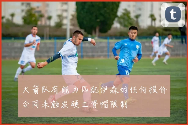 火箭队有能力匹配伊森的任何报价合同未触发硬工资帽限制