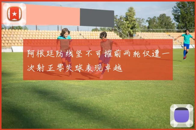 阿根廷防线坚不可摧前两轮仅遭一次射正零失球表现卓越