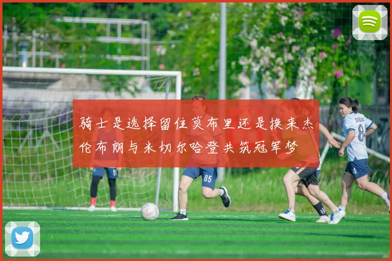 骑士是选择留住莫布里还是换来杰伦布朗与米切尔哈登共筑冠军梦