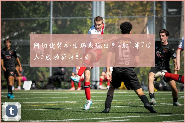 阿玛德替补出场表现出色2射1球7过人5成功获评81分
