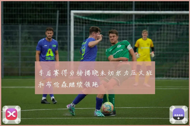 季后赛得分榜揭晓米切尔力压文班和布伦森继续领跑