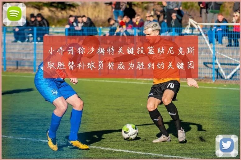 小乔丹称沙梅特关键投篮助尼克斯取胜替补球员将成为胜利的关键因素