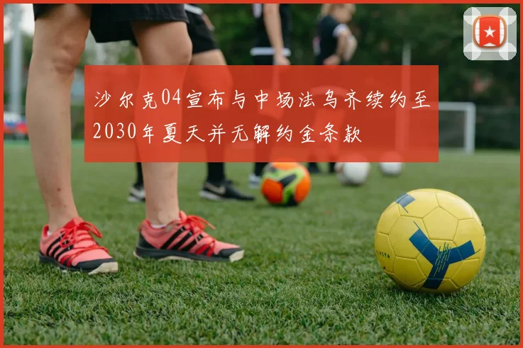 沙尔克04宣布与中场法乌齐续约至2030年夏天并无解约金条款