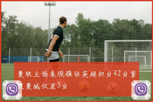 曼联主场表现强劲英超积分42分紧追曼城仅差3分