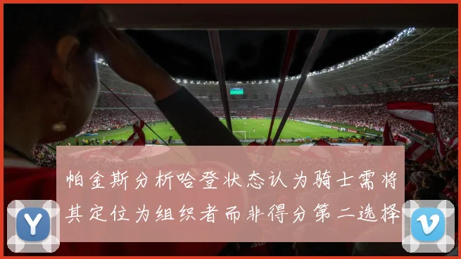 帕金斯分析哈登状态认为骑士需将其定位为组织者而非得分第二选择