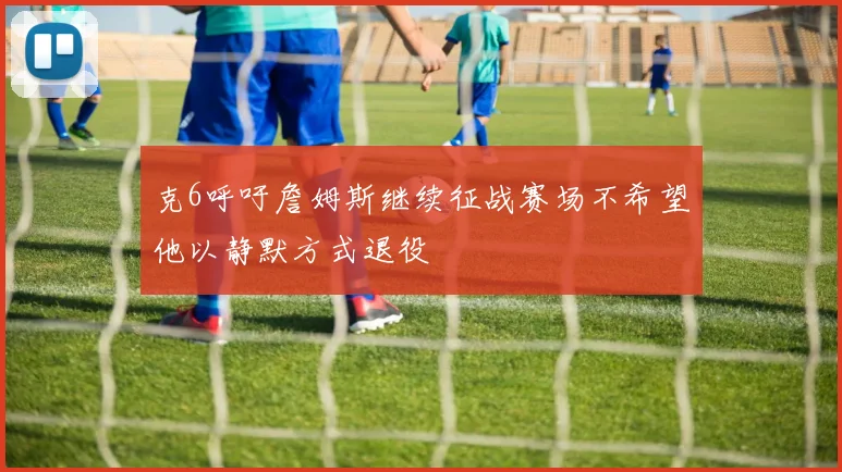 克6呼吁詹姆斯继续征战赛场不希望他以静默方式退役
