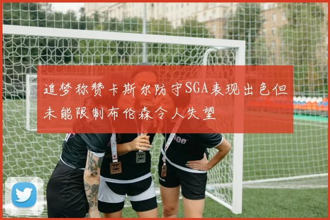 追梦称赞卡斯尔防守SGA表现出色但未能限制布伦森令人失望