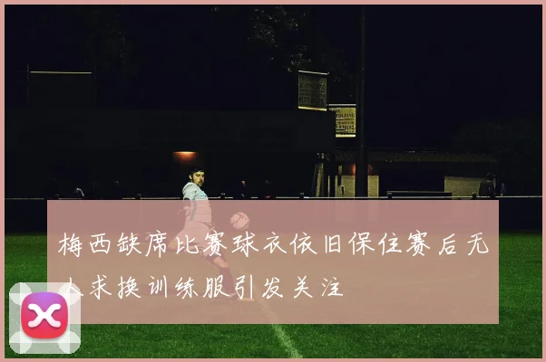 梅西缺席比赛球衣依旧保住赛后无人求换训练服引发关注