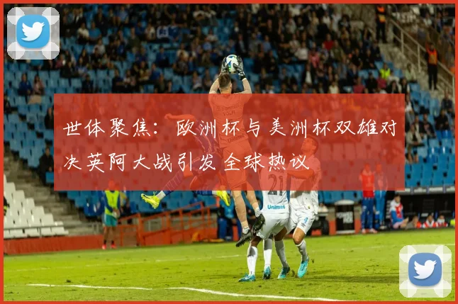 世体聚焦：欧洲杯与美洲杯双雄对决英阿大战引发全球热议