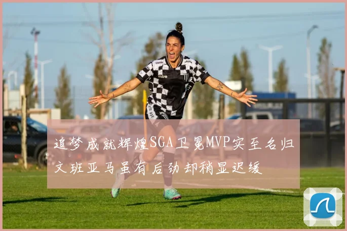 追梦成就辉煌SGA卫冕MVP实至名归文班亚马虽有后劲却稍显迟缓